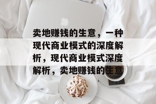 卖地赚钱的生意,一种现代商业模式的深度解析,现代商业模式深度解析,卖地赚钱的生意 卖地赚钱的生意,一种现代商业模式的深度解析,现代商业模式深度解析,卖地赚钱的生意