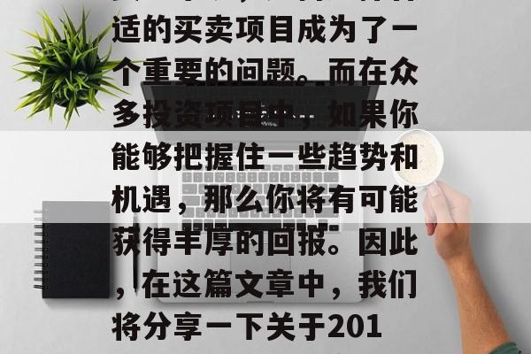 在经济高速发展的今天,每个人都在寻找投资的渠道。而对于很多投资者来说,如何选择合适的买卖项目成为了一个重要的问题。而在众多投资项目中,如果你能够把握住一些趋势和机遇,那么你将有可能获得丰厚的回报。因此,在这篇文章中,我们将分享一下关于2017年做什么买卖赚钱的一些建议。,2017年,有哪些投资机会可以赚取丰厚的回报? 在经济高速发展的今天,每个人都在寻找投资的渠道。而对于很多投资者来说,如何选择合适的买卖项目成为了一个重要的问题。而在众多投资项目中,如果你能够把握住一些趋势和机遇,那么你将有可能获得丰厚的回报。因此,在这篇文章中,我们将分享一下关于2017年做什么买卖赚钱的一些建议。,2017年,有哪些投资机会可以赚取丰厚的回报?