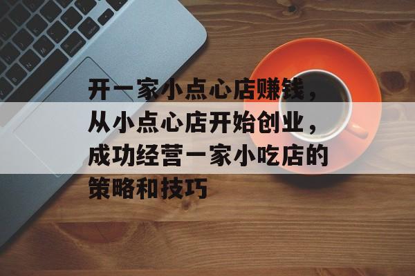 开一家小点心店赚钱,从小点心店开始创业,成功经营一家小吃店的策略和技巧 开一家小点心店赚钱,从小点心店开始创业,成功经营一家小吃店的策略和技巧