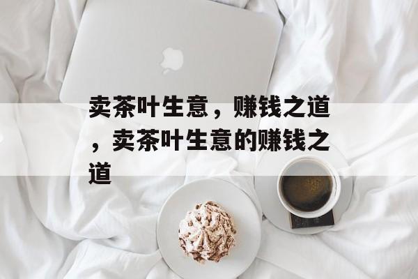 卖茶叶生意,赚钱之道,卖茶叶生意的赚钱之道 卖茶叶生意,赚钱之道,卖茶叶生意的赚钱之道