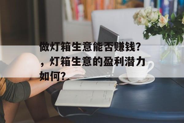 做灯箱生意能否赚钱?,灯箱生意的盈利潜力如何? 做灯箱生意能否赚钱?,灯箱生意的盈利潜力如何?