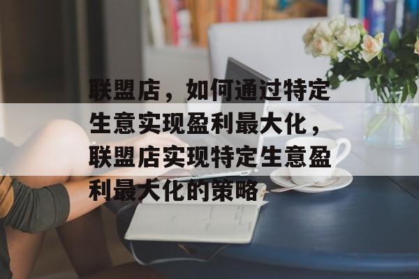 联盟店,如何通过特定生意实现盈利最大化,联盟店实现特定生意盈利最大化的策略 联盟店,如何通过特定生意实现盈利最大化,联盟店实现特定生意盈利最大化的策略