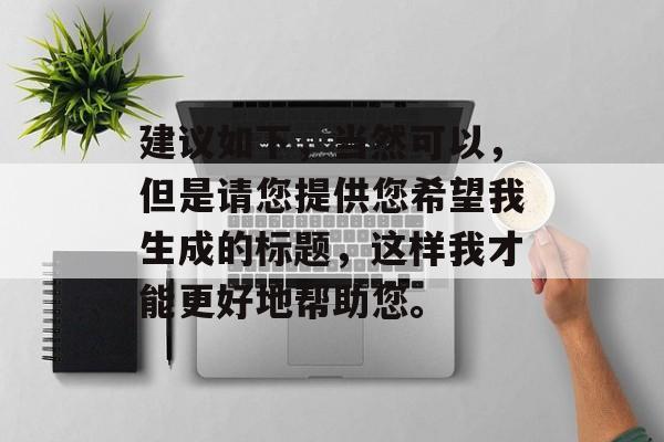 建议如下,当然可以,但是请您提供您希望我生成的标题,这样我才能更好地帮助您。 建议如下,当然可以,但是请您提供您希望我生成的标题,这样我才能更好地帮助您。
