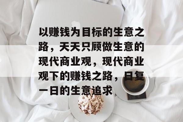 以赚钱为目标的生意之路,天天只顾做生意的现代商业观,现代商业观下的赚钱之路,日复一日的生意追求 以赚钱为目标的生意之路,天天只顾做生意的现代商业观,现代商业观下的赚钱之路,日复一日的生意追求