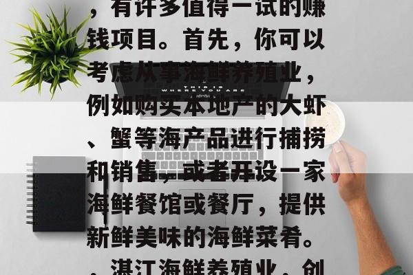 湛江作为一个海滨城市,有许多值得一试的赚钱项目。首先,你可以考虑从事海鲜养殖业,例如购买本地产的大虾、蟹等海产品进行捕捞和销售,或者开设一家海鲜餐馆或餐厅,提供新鲜美味的海鲜菜肴。,湛江海鲜养殖业,创业新选择 湛江作为一个海滨城市,有许多值得一试的赚钱项目。首先,你可以考虑从事海鲜养殖业,例如购买本地产的大虾、蟹等海产品进行捕捞和销售,或者开设一家海鲜餐馆或餐厅,提供新鲜美味的海鲜菜肴。,湛江海鲜养殖业,创业新选择