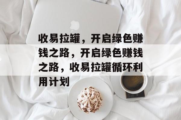 收易拉罐,开启绿色赚钱之路,开启绿色赚钱之路,收易拉罐循环利用计划 收易拉罐,开启绿色赚钱之路,开启绿色赚钱之路,收易拉罐循环利用计划