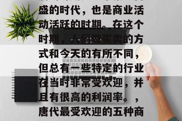 唐朝时期是一个繁荣昌盛的时代,也是商业活动活跃的时期。在这个时期,人们做买卖的方式和今天的有所不同,但总有一些特定的行业在当时非常受欢迎,并且有很高的利润率。,唐代最受欢迎的五种商业活动及其利润分析 唐朝时期是一个繁荣昌盛的时代,也是商业活动活跃的时期。在这个时期,人们做买卖的方式和今天的有所不同,但总有一些特定的行业在当时非常受欢迎,并且有很高的利润率。,唐代最受欢迎的五种商业活动及其利润分析