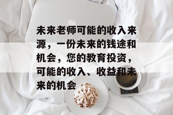 未来老师可能的收入来源,一份未来的钱途和机会,您的教育投资,可能的收入、收益和未来的机会 未来老师可能的收入来源,一份未来的钱途和机会,您的教育投资,可能的收入、收益和未来的机会