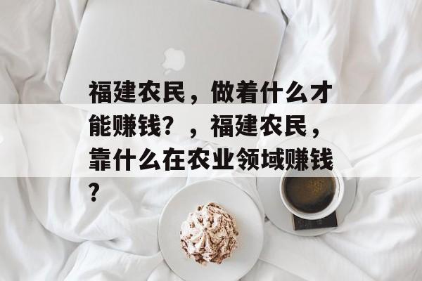 福建农民,做着什么才能赚钱?,福建农民,靠什么在农业领域赚钱? 福建农民,做着什么才能赚钱?,福建农民,靠什么在农业领域赚钱?