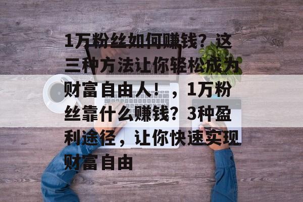 1万粉丝如何赚钱？这三种方法让你轻松成为财富自由人！，1万粉丝靠什么赚钱？3种盈利途径，让你快速实现财富自由