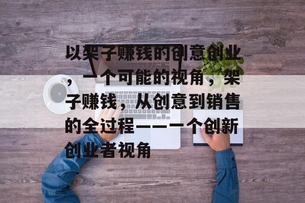 以架子赚钱的创意创业,一个可能的视角,架子赚钱,从创意到销售的全过程——一个创新创业者视角 以架子赚钱的创意创业,一个可能的视角,架子赚钱,从创意到销售的全过程——一个创新创业者视角