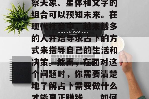占卜是一种古老的中国信仰方式,相信通过观察天象、星体和文字的组合可以预知未来。在现代社会中,越来越多的人开始寻求占卜的方式来指导自己的生活和决策。然而,在面对这个问题时,你需要清楚地了解占卜需要做什么才能真正赚钱。,如何成为一个成功的占卜师? 占卜是一种古老的中国信仰方式,相信通过观察天象、星体和文字的组合可以预知未来。在现代社会中,越来越多的人开始寻求占卜的方式来指导自己的生活和决策。然而,在面对这个问题时,你需要清楚地了解占卜需要做什么才能真正赚钱。,如何成为一个成功的占卜师?
