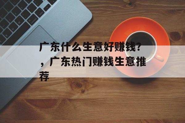 广东什么生意好赚钱？，广东热门赚钱生意推荐