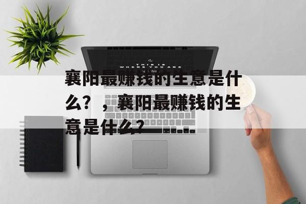 襄阳最赚钱的生意是什么?,襄阳最赚钱的生意是什么? 襄阳最赚钱的生意是什么?,襄阳最赚钱的生意是什么?