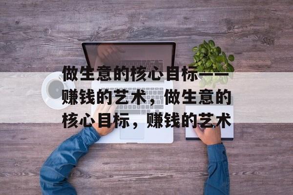 做生意的核心目标——赚钱的艺术,做生意的核心目标,赚钱的艺术 做生意的核心目标——赚钱的艺术,做生意的核心目标,赚钱的艺术