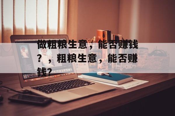做粗粮生意,能否赚钱?,粗粮生意,能否赚钱? 做粗粮生意,能否赚钱?,粗粮生意,能否赚钱?
