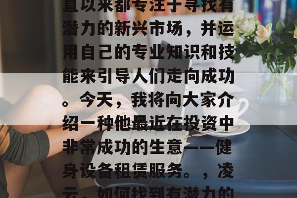 凌云（化名）是一名经验丰富的创业者。他一直以来都专注于寻找有潜力的新兴市场，并运用自己的专业知识和技能来引导人们走向成功。今天，我将向大家介绍一种他最近在投资中非常成功的生意——健身设备租赁服务。，凌云，如何找到有潜力的新兴市场并引领人们的成功之路