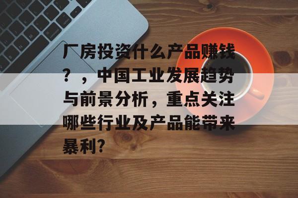 厂房投资什么产品赚钱?,中国工业发展趋势与前景分析,重点关注哪些行业及产品能带来暴利? 厂房投资什么产品赚钱?,中国工业发展趋势与前景分析,重点关注哪些行业及产品能带来暴利?