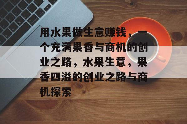用水果做生意赚钱,一个充满果香与商机的创业之路,水果生意,果香四溢的创业之路与商机探索 用水果做生意赚钱,一个充满果香与商机的创业之路,水果生意,果香四溢的创业之路与商机探索