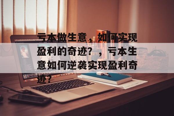亏本做生意,如何实现盈利的奇迹?,亏本生意如何逆袭实现盈利奇迹? 亏本做生意,如何实现盈利的奇迹?,亏本生意如何逆袭实现盈利奇迹?