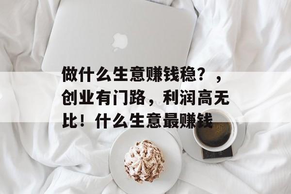 做什么生意赚钱稳?,创业有门路,利润高无比!什么生意最赚钱 做什么生意赚钱稳?,创业有门路,利润高无比!什么生意最赚钱