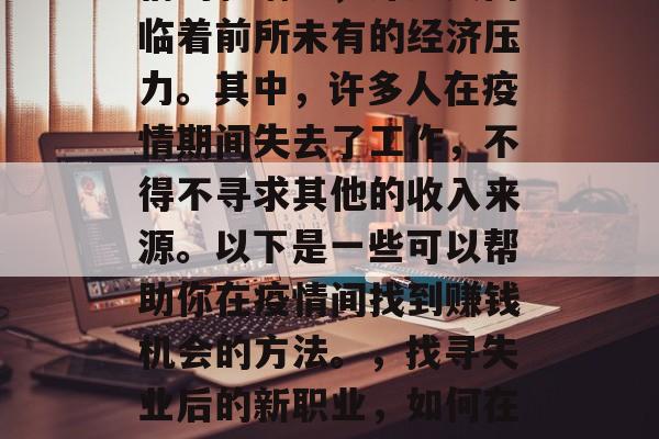 在COVID-19疫情的影响下,许多人面临着前所未有的经济压力。其中,许多人在疫情期间失去了工作,不得不寻求其他的收入来源。以下是一些可以帮助你在疫情间找到赚钱机会的方法。,找寻失业后的新职业,如何在COVID-19期间赚取额外收入 在COVID-19疫情的影响下,许多人面临着前所未有的经济压力。其中,许多人在疫情期间失去了工作,不得不寻求其他的收入来源。以下是一些可以帮助你在疫情间找到赚钱机会的方法。,找寻失业后的新职业,如何在COVID-19期间赚取额外收入
