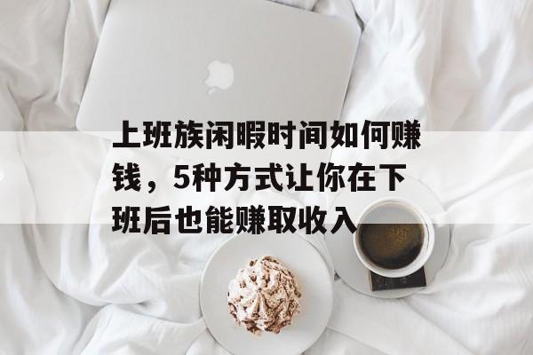 上班族闲暇时间如何赚钱,5种方式让你在下班后也能赚取收入 上班族闲暇时间如何赚钱,5种方式让你在下班后也能赚取收入