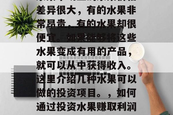 水果市场上的水果价格差异很大,有的水果非常昂贵,有的水果却很便宜。如果能够将这些水果变成有用的产品,就可以从中获得收入。这里介绍几种水果可以做的投资项目。,如何通过投资水果赚取利润? 水果市场上的水果价格差异很大,有的水果非常昂贵,有的水果却很便宜。如果能够将这些水果变成有用的产品,就可以从中获得收入。这里介绍几种水果可以做的投资项目。,如何通过投资水果赚取利润?