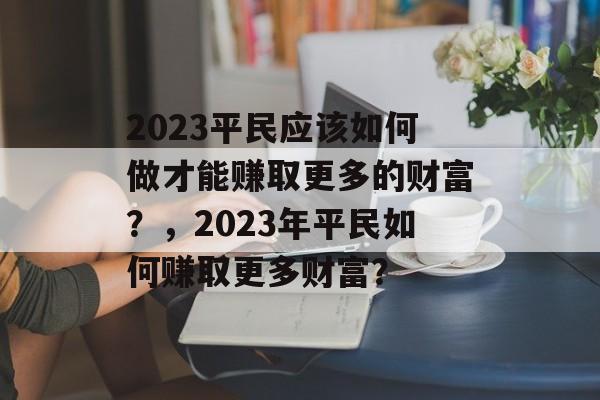 2023平民应该如何做才能赚取更多的财富?,2023年平民如何赚取更多财富? 2023平民应该如何做才能赚取更多的财富?,2023年平民如何赚取更多财富?