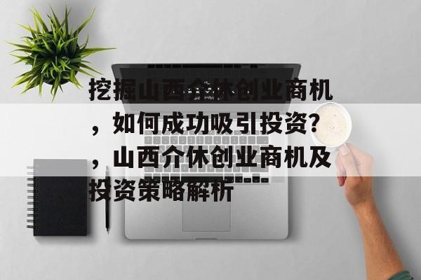 挖掘山西介休创业商机,如何成功吸引投资?,山西介休创业商机及投资策略解析 挖掘山西介休创业商机,如何成功吸引投资?,山西介休创业商机及投资策略解析