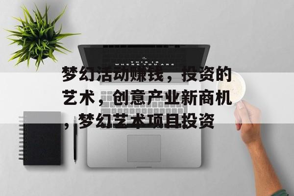 梦幻活动赚钱,投资的艺术,创意产业新商机,梦幻艺术项目投资 梦幻活动赚钱,投资的艺术,创意产业新商机,梦幻艺术项目投资