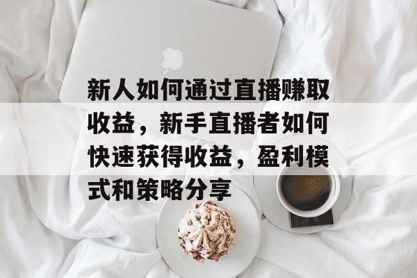 新人如何通过直播赚取收益,新手直播者如何快速获得收益,盈利模式和策略分享 新人如何通过直播赚取收益,新手直播者如何快速获得收益,盈利模式和策略分享