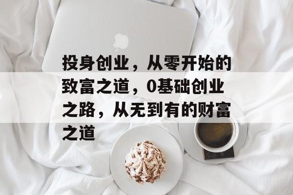 投身创业,从零开始的致富之道,0基础创业之路,从无到有的财富之道 投身创业,从零开始的致富之道,0基础创业之路,从无到有的财富之道