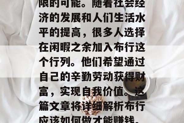 布行,一个看似简单的小生意,其实蕴藏着无限的可能。随着社会经济的发展和人们生活水平的提高,很多人选择在闲暇之余加入布行这个行列。他们希望通过自己的辛勤劳动获得财富,实现自我价值。这篇文章将详细解析布行应该如何做才能赚钱。,新手如何投身布行,一份全面指南 布行,一个看似简单的小生意,其实蕴藏着无限的可能。随着社会经济的发展和人们生活水平的提高,很多人选择在闲暇之余加入布行这个行列。他们希望通过自己的辛勤劳动获得财富,实现自我价值。这篇文章将详细解析布行应该如何做才能赚钱。,新手如何投身布行,一份全面指南