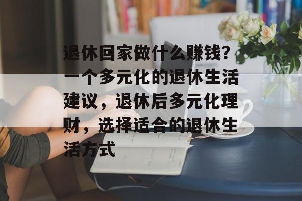 退休回家做什么赚钱?一个多元化的退休生活建议,退休后多元化理财,选择适合的退休生活方式 退休回家做什么赚钱?一个多元化的退休生活建议,退休后多元化理财,选择适合的退休生活方式