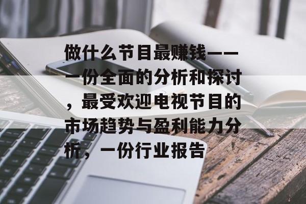 做什么节目最赚钱——一份全面的分析和探讨,最受欢迎电视节目的市场趋势与盈利能力分析,一份行业报告 做什么节目最赚钱——一份全面的分析和探讨,最受欢迎电视节目的市场趋势与盈利能力分析,一份行业报告