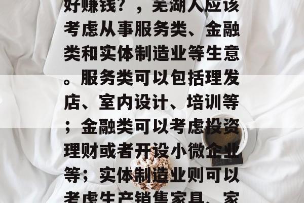 芜湖人做什么样的生意好赚钱？，芜湖人应该考虑从事服务类、金融类和实体制造业等生意。服务类可以包括理发店、室内设计、培训等；金融类可以考虑投资理财或者开设小微企业等；实体制造业则可以考虑生产销售家具、家电等产品。
