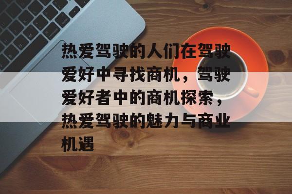 热爱驾驶的人们在驾驶爱好中寻找商机,驾驶爱好者中的商机探索,热爱驾驶的魅力与商业机遇 热爱驾驶的人们在驾驶爱好中寻找商机,驾驶爱好者中的商机探索,热爱驾驶的魅力与商业机遇
