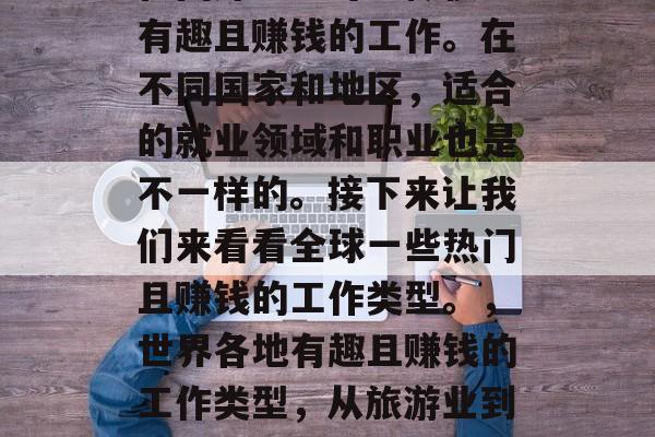在国外上班可以做很多有趣且赚钱的工作。在不同国家和地区,适合的就业领域和职业也是不一样的。接下来让我们来看看全球一些热门且赚钱的工作类型。,世界各地有趣且赚钱的工作类型,从旅游业到科技行业 在国外上班可以做很多有趣且赚钱的工作。在不同国家和地区,适合的就业领域和职业也是不一样的。接下来让我们来看看全球一些热门且赚钱的工作类型。,世界各地有趣且赚钱的工作类型,从旅游业到科技行业