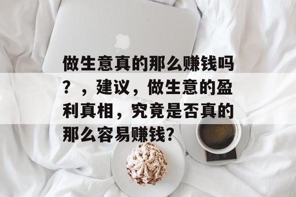 做生意真的那么赚钱吗?,建议,做生意的盈利真相,究竟是否真的那么容易赚钱? 做生意真的那么赚钱吗?,建议,做生意的盈利真相,究竟是否真的那么容易赚钱?
