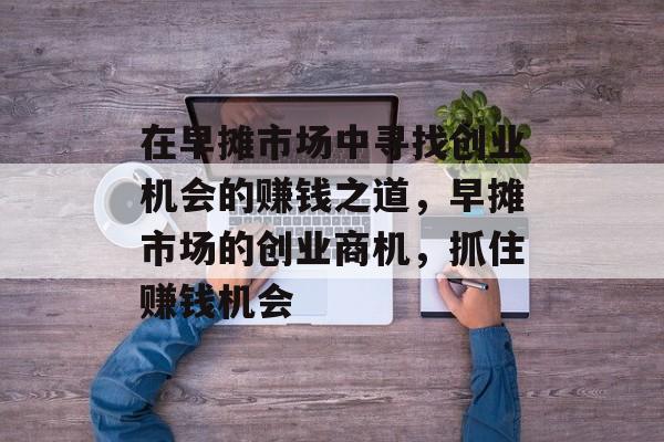 在早摊市场中寻找创业机会的赚钱之道,早摊市场的创业商机,抓住赚钱机会 在早摊市场中寻找创业机会的赚钱之道,早摊市场的创业商机,抓住赚钱机会