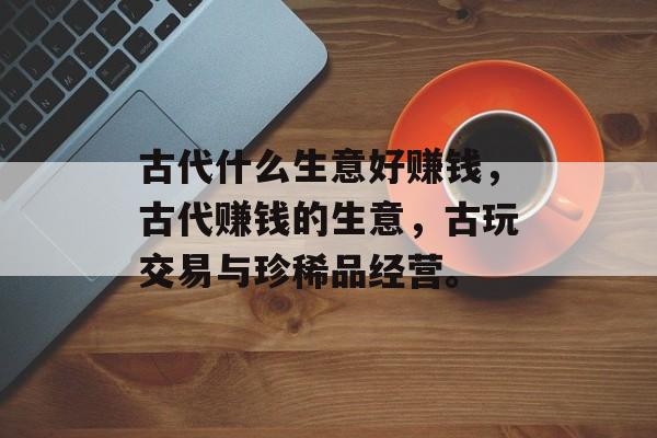 古代什么生意好赚钱,古代赚钱的生意,古玩交易与珍稀品经营。 古代什么生意好赚钱,古代赚钱的生意,古玩交易与珍稀品经营。