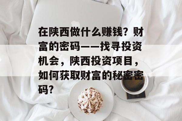 在陕西做什么赚钱?财富的密码——找寻投资机会,陕西投资项目,如何获取财富的秘密密码? 在陕西做什么赚钱?财富的密码——找寻投资机会,陕西投资项目,如何获取财富的秘密密码?