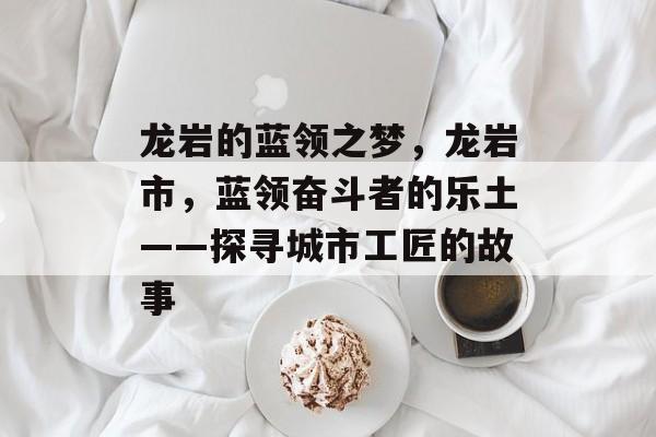 龙岩的蓝领之梦,龙岩市,蓝领奋斗者的乐土——探寻城市工匠的故事 龙岩的蓝领之梦,龙岩市,蓝领奋斗者的乐土——探寻城市工匠的故事