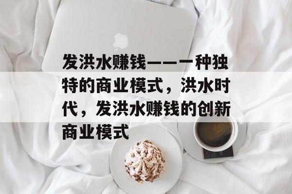 发洪水赚钱——一种独特的商业模式,洪水时代,发洪水赚钱的创新商业模式 发洪水赚钱——一种独特的商业模式,洪水时代,发洪水赚钱的创新商业模式