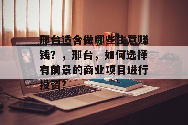 邢台适合做哪些生意赚钱?,邢台,如何选择有前景的商业项目进行投资? 邢台适合做哪些生意赚钱?,邢台,如何选择有前景的商业项目进行投资?