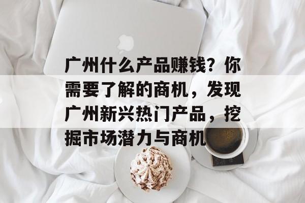 广州什么产品赚钱?你需要了解的商机,发现广州新兴热门产品,挖掘市场潜力与商机 广州什么产品赚钱?你需要了解的商机,发现广州新兴热门产品,挖掘市场潜力与商机