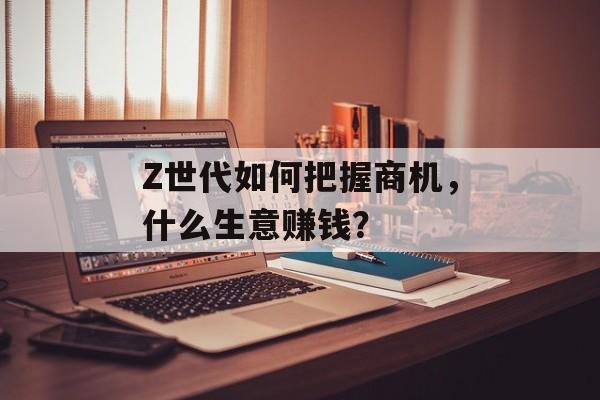 Z世代如何把握商机,什么生意赚钱? Z世代如何把握商机,什么生意赚钱?