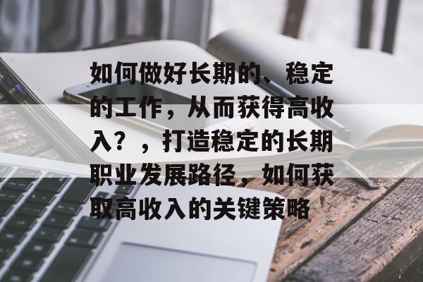 如何做好长期的、稳定的工作,从而获得高收入?,打造稳定的长期职业发展路径,如何获取高收入的关键策略 如何做好长期的、稳定的工作,从而获得高收入?,打造稳定的长期职业发展路径,如何获取高收入的关键策略