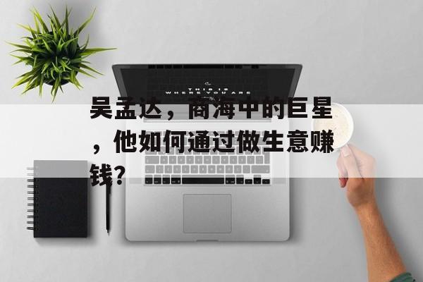 吴孟达,商海中的巨星,他如何通过做生意赚钱? 吴孟达,商海中的巨星,他如何通过做生意赚钱?